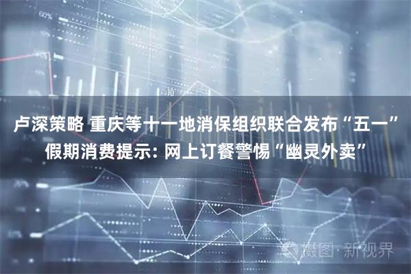 卢深策略 重庆等十一地消保组织联合发布“五一”假期消费提示: 网上订餐警惕“幽灵外卖”