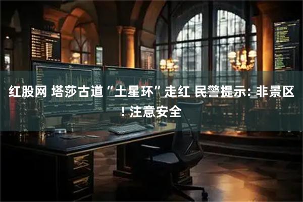 红股网 塔莎古道“土星环”走红 民警提示: 非景区! 注意安全