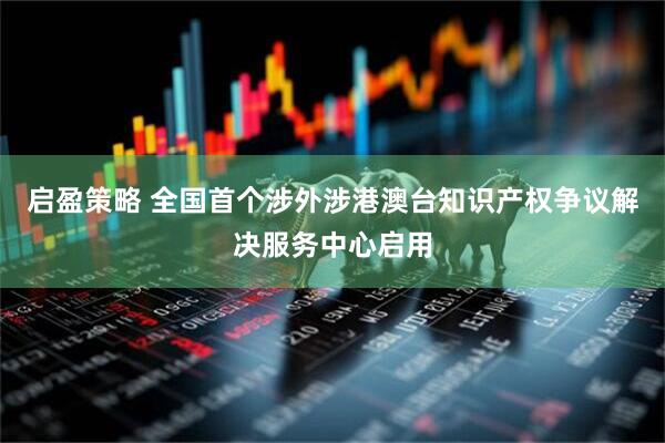 启盈策略 全国首个涉外涉港澳台知识产权争议解决服务中心启用